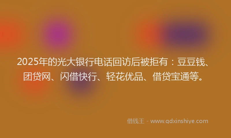 2025年的光大银行电话回访后被拒有：豆豆钱、团贷网、闪借快行、轻花优品、借贷宝通等。