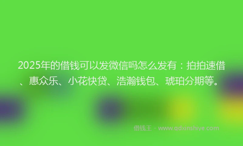 2025年的借钱可以发微信吗怎么发有：拍拍速借、惠众乐、小花快贷、浩瀚钱包、琥珀分期等。