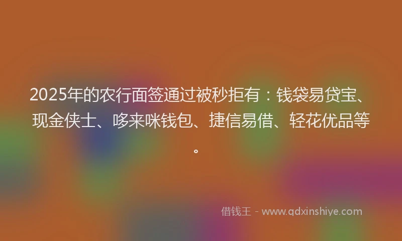 2025年的农行面签通过被秒拒有：钱袋易贷宝、现金侠士、哆来咪钱包、捷信易借、轻花优品等。