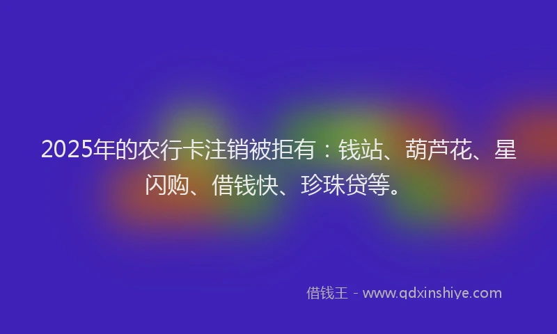 2025年的农行卡注销被拒有：钱站、葫芦花、星闪购、借钱快、珍珠贷等。