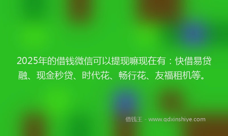 2025年的借钱微信可以提现嘛现在有：快借易贷融、现金秒贷、时代花、畅行花、友福租机等。