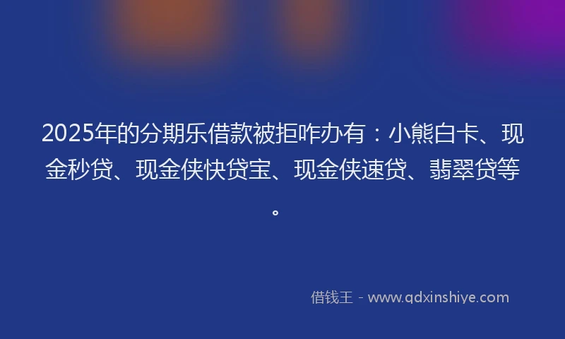 2025年的分期乐借款被拒咋办有：小熊白卡、现金秒贷、现金侠快贷宝、现金侠速贷、翡翠贷等。