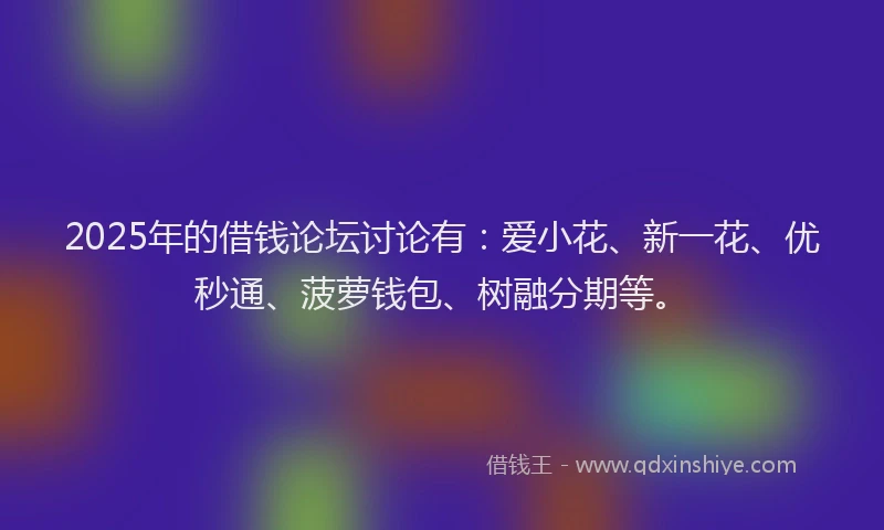2025年的借钱论坛讨论有：爱小花、新一花、优秒通、菠萝钱包、树融分期等。