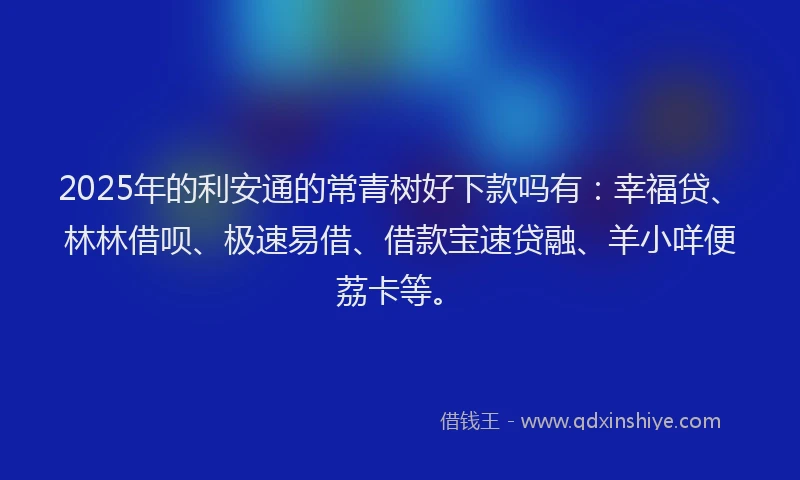 2025年的利安通的常青树好下款吗有：幸福贷、林林借呗、极速易借、借款宝速贷融、羊小咩便荔卡等。
