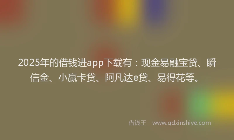 2025年的借钱进app下载有：现金易融宝贷、瞬信金、小赢卡贷、阿凡达e贷、易得花等。