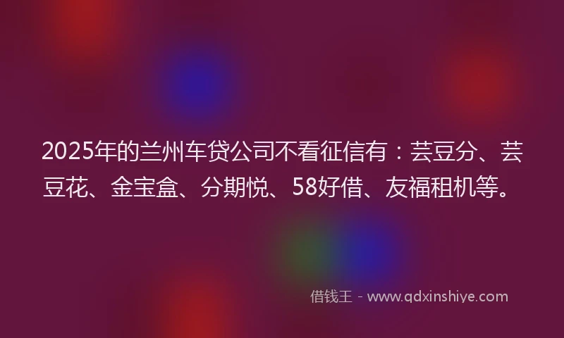 2025年的兰州车贷公司不看征信有：芸豆分、芸豆花、金宝盒、分期悦、58好借、友福租机等。