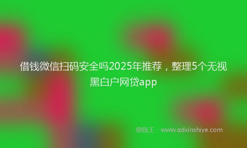 借钱微信扫码安全吗2025年推荐，整理5个无视黑白户网贷app