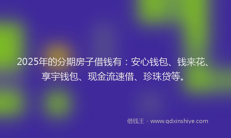 2025年的分期房子借钱有：安心钱包、钱来花、享宇钱包、现金流速借、珍珠贷等。