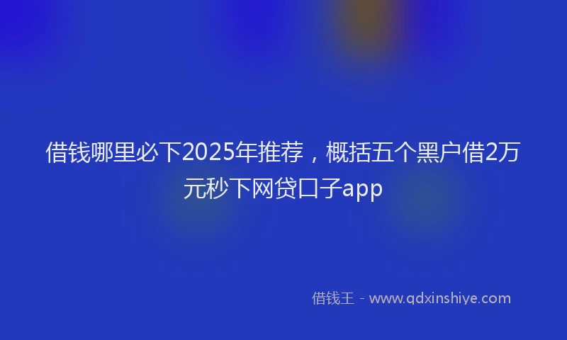 借钱哪里必下2025年推荐，概括五个黑户借2万元秒下网贷口子app