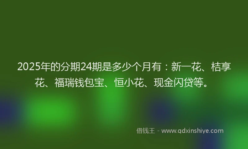 2025年的分期24期是多少个月有：新一花、桔享花、福瑞钱包宝、恒小花、现金闪贷等。