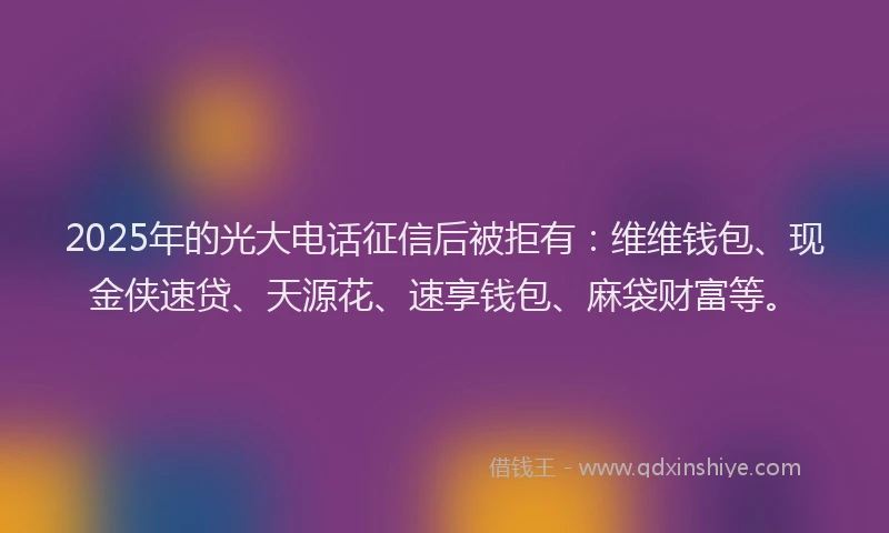2025年的光大电话征信后被拒有：维维钱包、现金侠速贷、天源花、速享钱包、麻袋财富等。