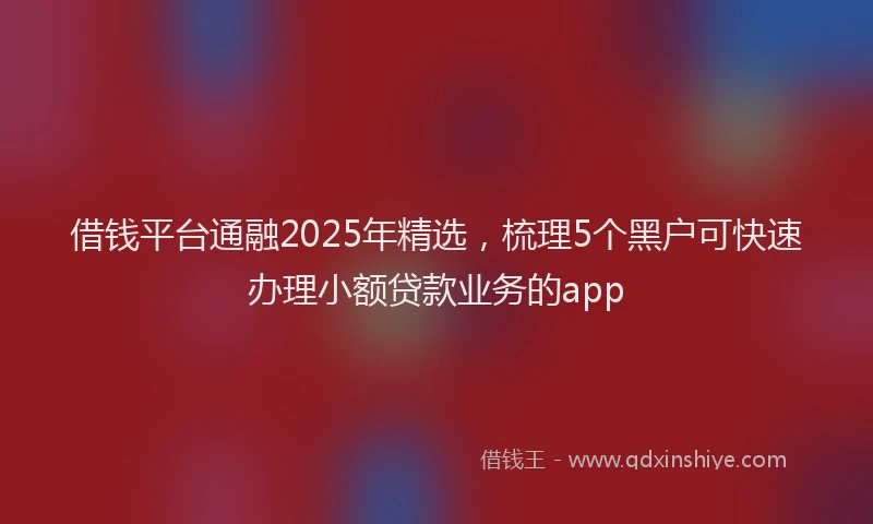 借钱平台通融2025年精选，梳理5个黑户可快速办理小额贷款业务的app