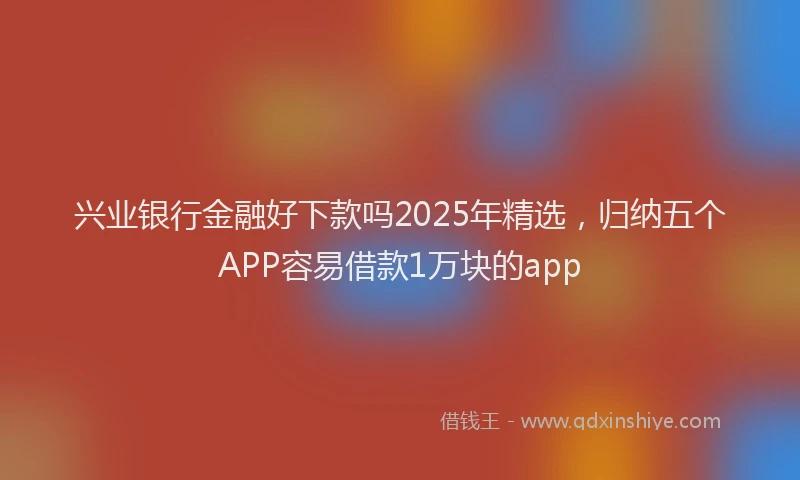 兴业银行金融好下款吗2025年精选，归纳五个APP容易借款1万块的app