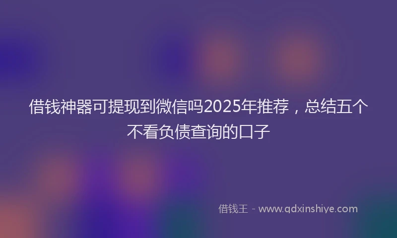 借钱神器可提现到微信吗2025年推荐，总结五个不看负债查询的口子