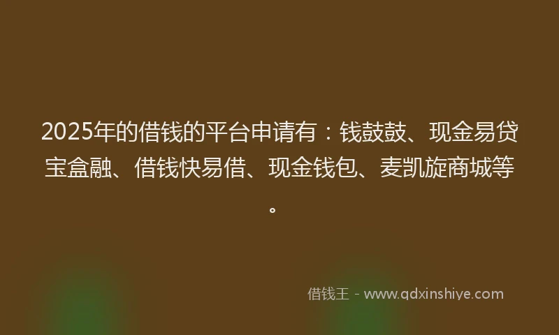 2025年的借钱的平台申请有：钱鼓鼓、现金易贷宝盒融、借钱快易借、现金钱包、麦凯旋商城等。