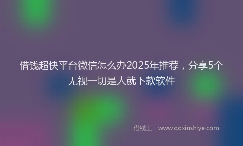 借钱超快平台微信怎么办2025年推荐，分享5个无视一切是人就下款软件