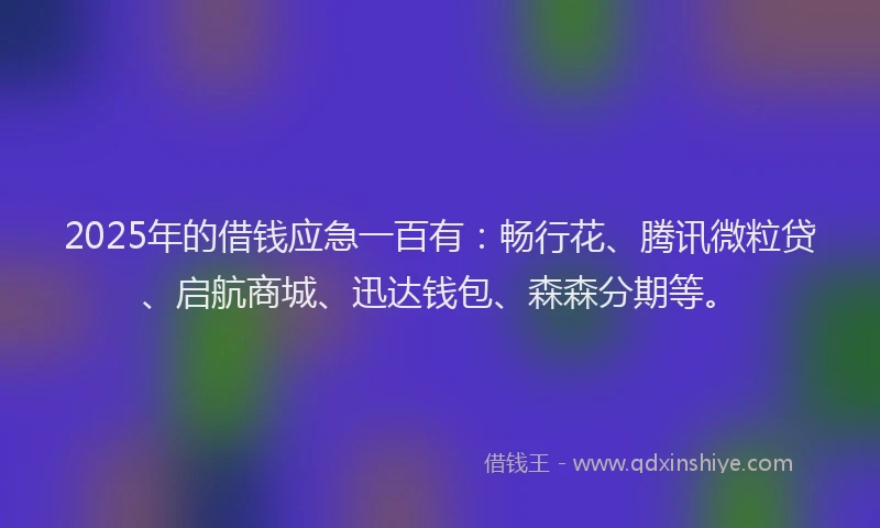 2025年的借钱应急一百有：畅行花、腾讯微粒贷、启航商城、迅达钱包、森森分期等。