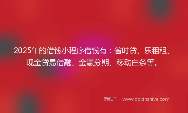 2025年的借钱小程序借钱有：省时贷、乐租租、现金贷易借融、金瀛分期、移动白条等。
