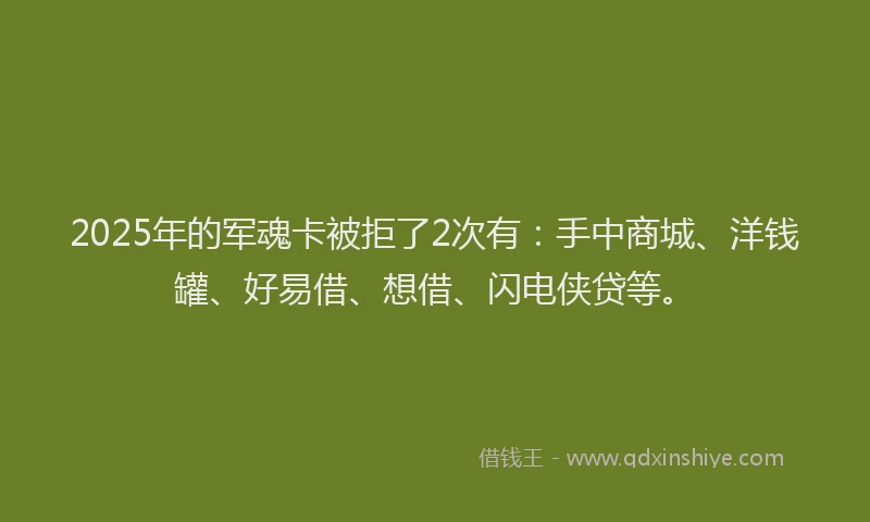 2025年的军魂卡被拒了2次有：手中商城、洋钱罐、好易借、想借、闪电侠贷等。