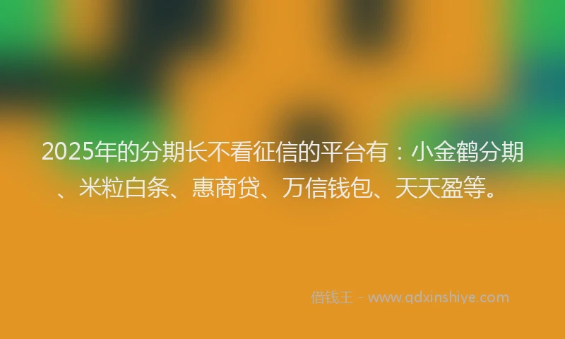 2025年的分期长不看征信的平台有：小金鹤分期、米粒白条、惠商贷、万信钱包、天天盈等。