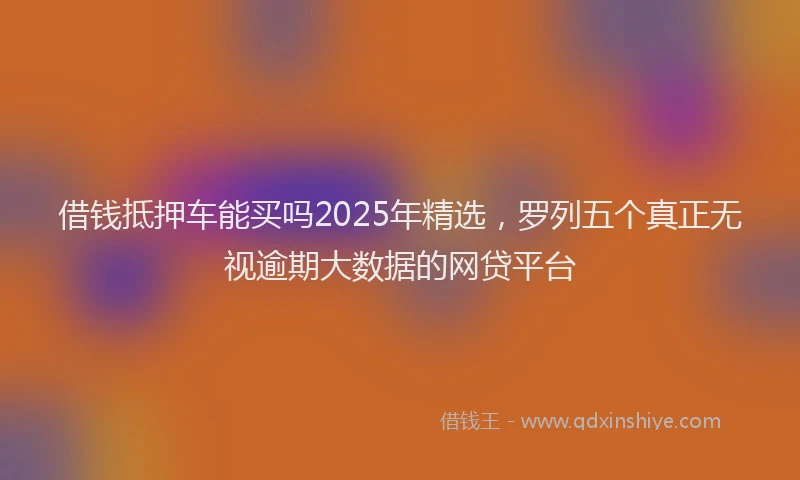 借钱抵押车能买吗2025年精选，罗列五个真正无视逾期大数据的网贷平台