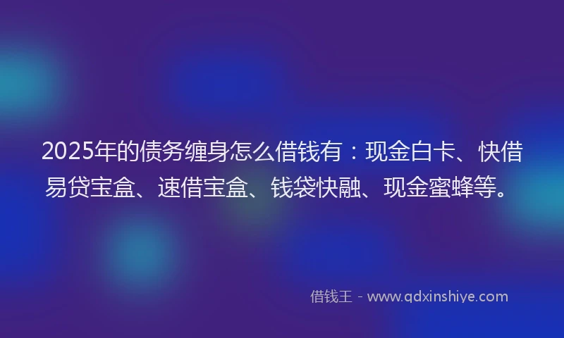 2025年的债务缠身怎么借钱有：现金白卡、快借易贷宝盒、速借宝盒、钱袋快融、现金蜜蜂等。