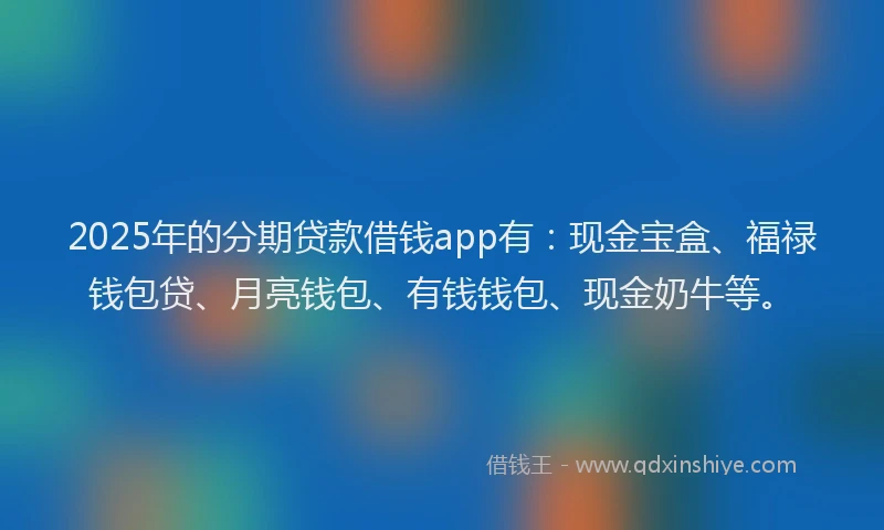 2025年的分期贷款借钱app有：现金宝盒、福禄钱包贷、月亮钱包、有钱钱包、现金奶牛等。