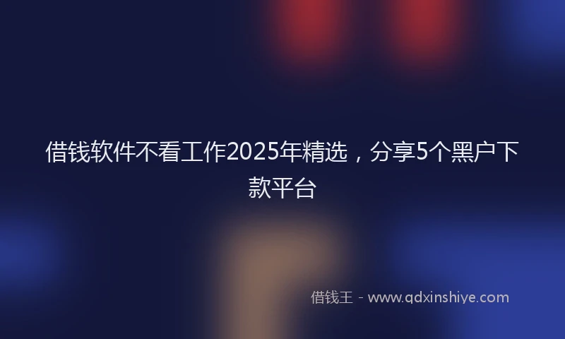 借钱软件不看工作2025年精选，分享5个黑户下款平台