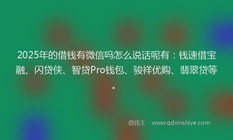 2025年的借钱有微信吗怎么说话呢有：钱速借宝融、闪贷侠、智贷Pro钱包、骏祥优购、翡翠贷等。