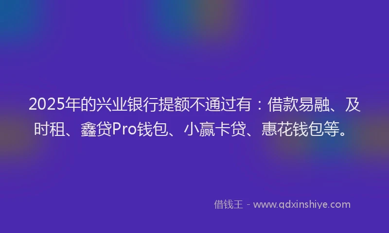 2025年的兴业银行提额不通过有：借款易融、及时租、鑫贷Pro钱包、小赢卡贷、惠花钱包等。