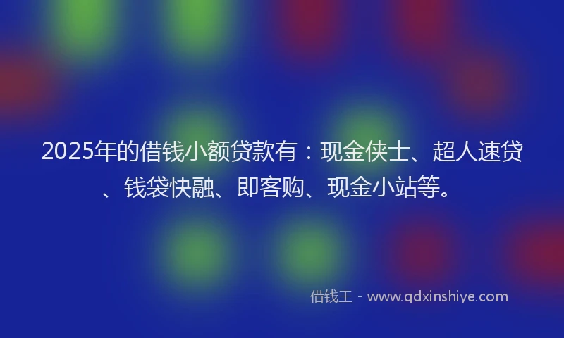 2025年的借钱小额贷款有：现金侠士、超人速贷、钱袋快融、即客购、现金小站等。
