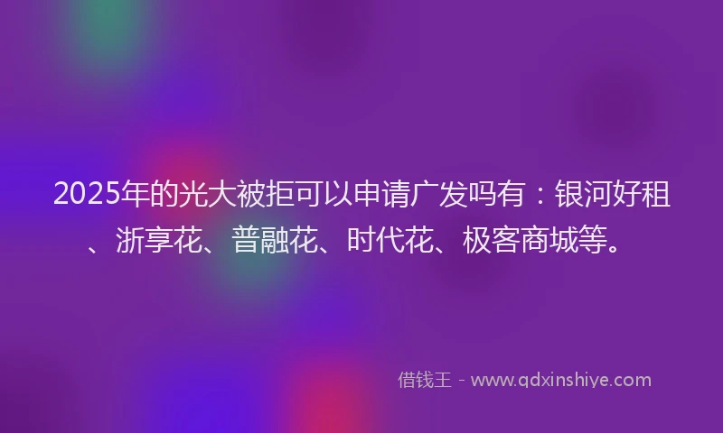 2025年的光大被拒可以申请广发吗有：银河好租、浙享花、普融花、时代花、极客商城等。