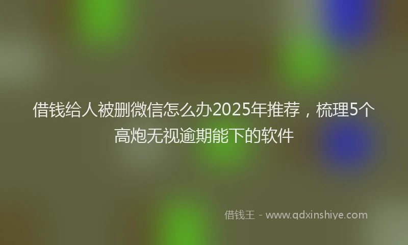 借钱给人被删微信怎么办2025年推荐，梳理5个高炮无视逾期能下的软件