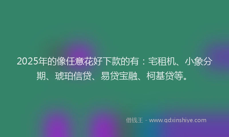 2025年的像任意花好下款的有：宅租机、小象分期、琥珀信贷、易贷宝融、柯基贷等。
