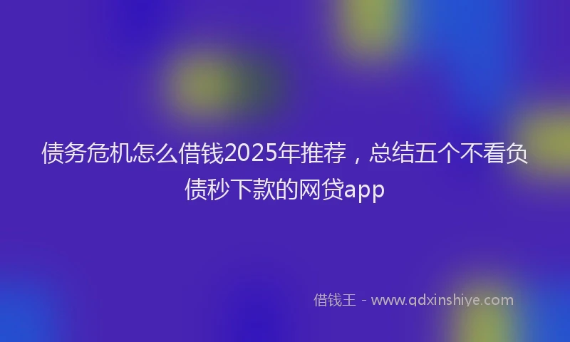 债务危机怎么借钱2025年推荐，总结五个不看负债秒下款的网贷app