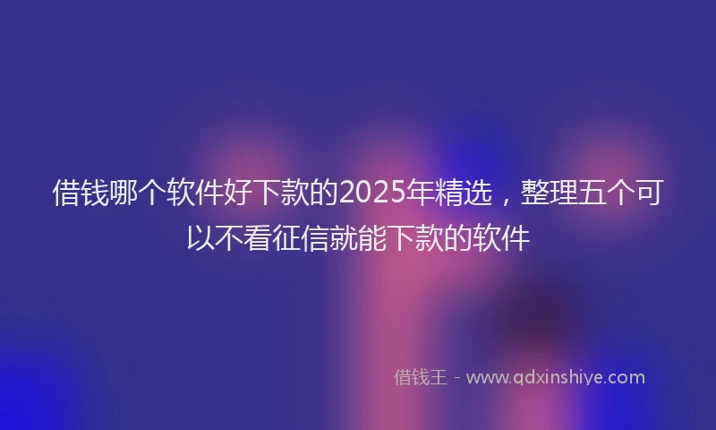 借钱哪个软件好下款的2025年精选，整理五个可以不看征信就能下款的软件