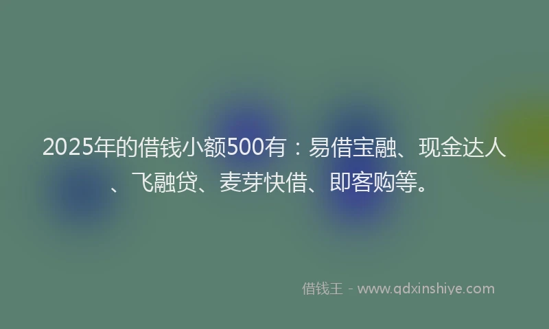 2025年的借钱小额500有：易借宝融、现金达人、飞融贷、麦芽快借、即客购等。
