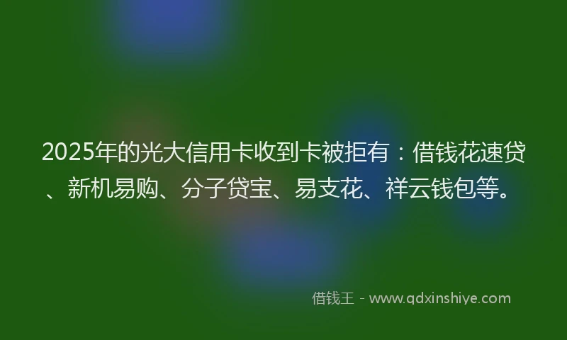 2025年的光大信用卡收到卡被拒有：借钱花速贷、新机易购、分子贷宝、易支花、祥云钱包等。