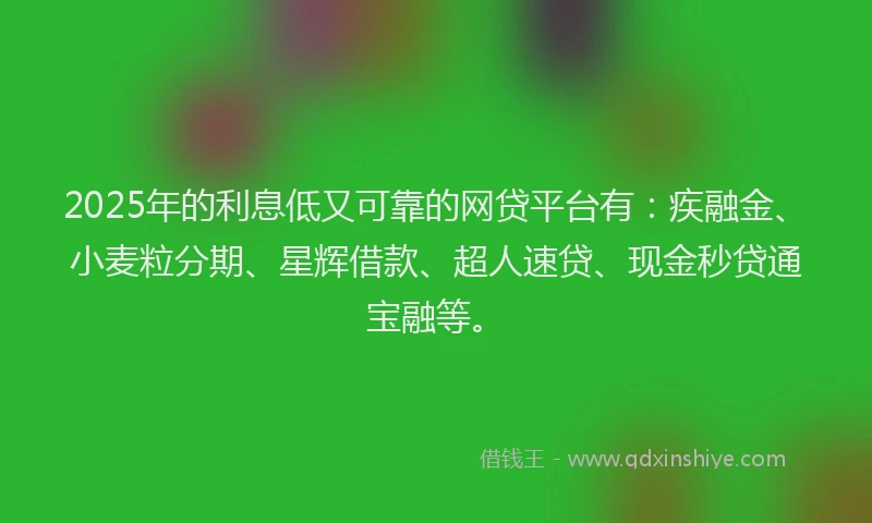 2025年的利息低又可靠的网贷平台有：疾融金、小麦粒分期、星辉借款、超人速贷、现金秒贷通宝融等。