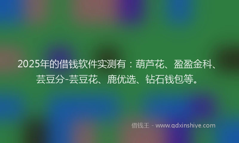 2025年的借钱软件实测有：葫芦花、盈盈金科、芸豆分-芸豆花、鹿优选、钻石钱包等。