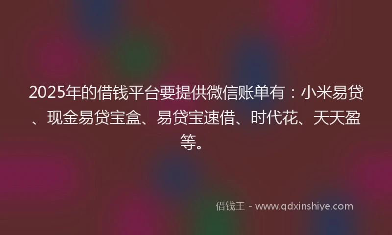 2025年的借钱平台要提供微信账单有：小米易贷、现金易贷宝盒、易贷宝速借、时代花、天天盈等。