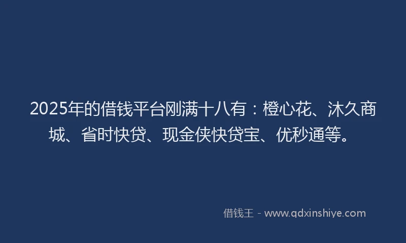 2025年的借钱平台刚满十八有：橙心花、沐久商城、省时快贷、现金侠快贷宝、优秒通等。