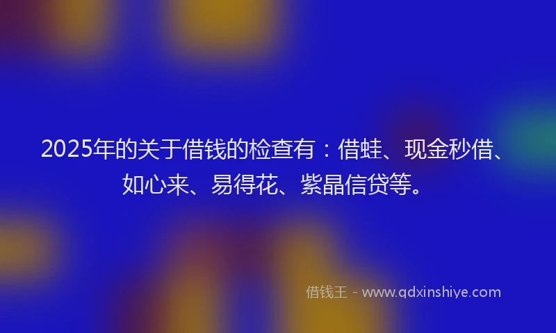 2025年的关于借钱的检查有：借蛙、现金秒借、如心来、易得花、紫晶信贷等。