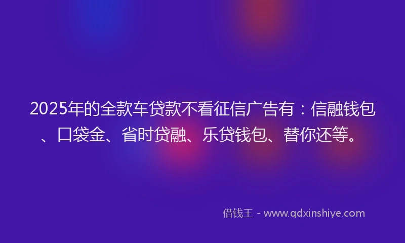 2025年的全款车贷款不看征信广告有：信融钱包、口袋金、省时贷融、乐贷钱包、替你还等。