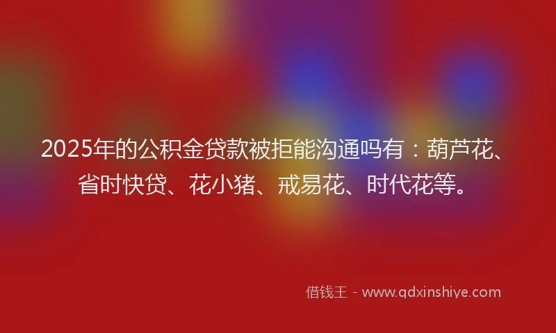 2025年的公积金贷款被拒能沟通吗有：葫芦花、省时快贷、花小猪、戒易花、时代花等。