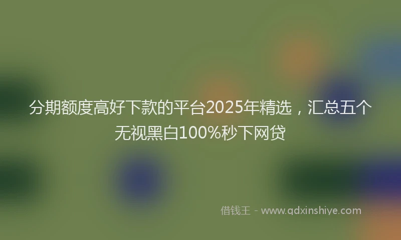 分期额度高好下款的平台2025年精选，汇总五个无视黑白100%秒下网贷