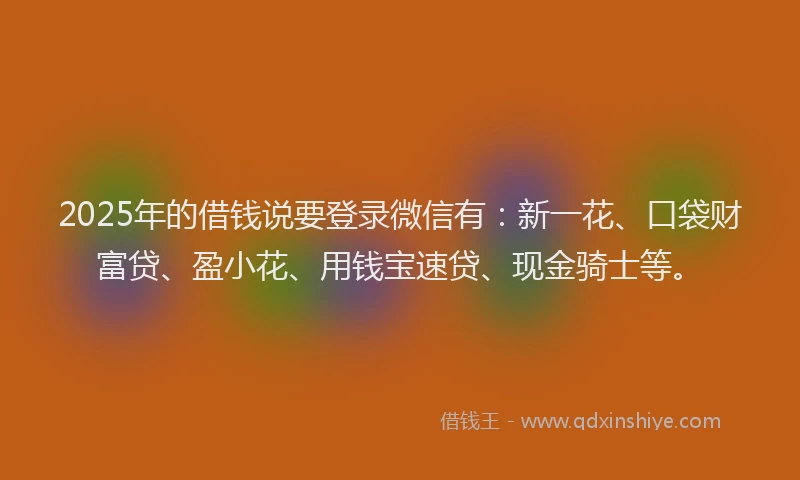 2025年的借钱说要登录微信有：新一花、口袋财富贷、盈小花、用钱宝速贷、现金骑士等。
