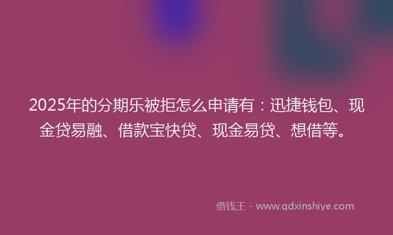 2025年的分期乐被拒怎么申请有：迅捷钱包、现金贷易融、借款宝快贷、现金易贷、想借等。