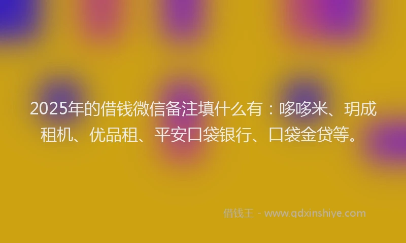 2025年的借钱微信备注填什么有：哆哆米、玥成租机、优品租、平安口袋银行、口袋金贷等。