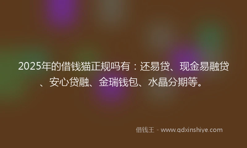 2025年的借钱猫正规吗有：还易贷、现金易融贷、安心贷融、金瑞钱包、水晶分期等。
